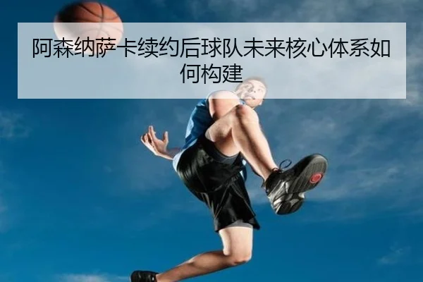阿森纳萨卡续约后球队未来核心体系如何构建